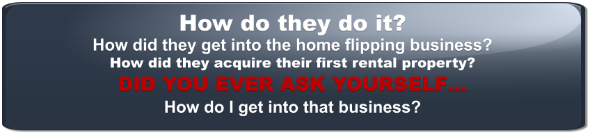 How do they do it? How did they get into the home flipping business? How did they acquire their first rental property? DID YOU EVER ASK YOURSELF… How do I get into that business?